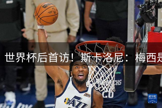 世界杯后首访！斯卡洛尼：梅西是场上最棒的，这个亚军值得被铭记