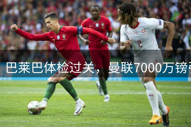 巴莱巴体检过关，曼联7000万镑引援明日签约