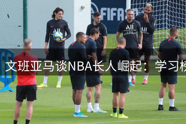 文班亚马谈NBA长人崛起：学习榜样，攀登高峰