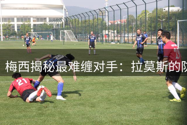 梅西揭秘最难缠对手：拉莫斯的防守艺术令我印象深刻