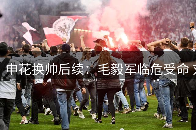 申花换帅后续：毛毅军临危受命 刘诚宇离队传闻遭质疑