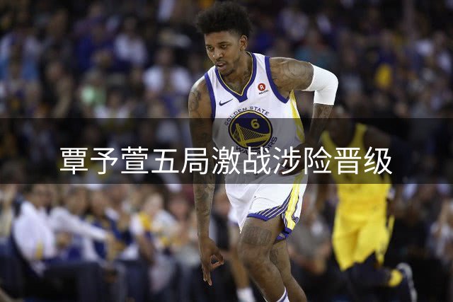覃予萱五局激战涉险晋级