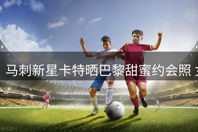 马刺新星卡特晒巴黎甜蜜约会照 女友Maria气质出众引热议