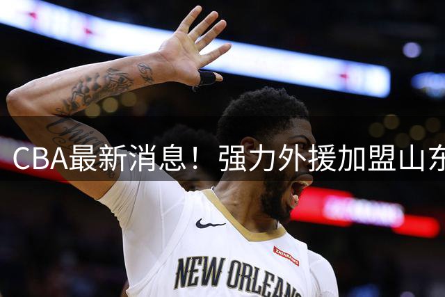 CBA最新消息！强力外援加盟山东男篮，广东宏远新星离队